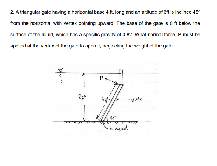 2. A triangular gate having a horizontal base 4 ft. long and an altitude of 6ft is inclined 45°
from the horizontal with vertex pointing upward. The base of the gate is 8 ft below the
surface of the liquid, which has a specific gravity of 0.82. What normal force, P must be
applied at the vertex of the gate to open it, neglecting the weight of the gate.
gate
45°
-hinged
