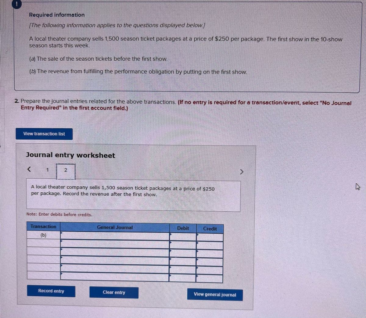 1
F
Required information
[The following information applies to the questions displayed below.]
A local theater company sells 1,500 season ticket packages at a price of $250 per package. The first show in the 10-show
season starts this week.
(a) The sale of the season tickets before the first show.
(b) The revenue from fulfilling the performance obligation by putting on the first show.
2. Prepare the journal entries related for the above transactions. (If no entry is required for a transaction/event, select "No Journal
Entry Required" in the first account field.)
View transaction list
Journal entry worksheet
<
1
A local theater company sells 1,500 season ticket packages at a price of $250
per package. Record the revenue after the first show.
2
Note: Enter debits before credits.
Transaction
(b)
Record entry
General Journal
Clear entry
Debit
Credit
View general journal
4