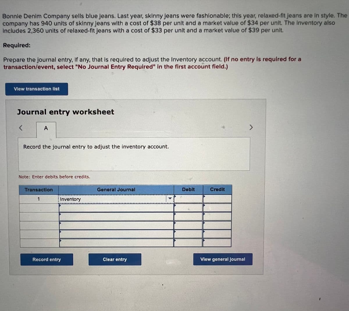Bonnie Denim Company sells blue Jeans. Last year, skinny Jeans were fashionable; this year, relaxed-fit jeans are in style. The
company has 940 units of skinny Jeans with a cost of $38 per unit and a market value of $34 per unit. The inventory also
includes 2,360 units of relaxed-fit jeans with a cost of $33 per unit and a market value of $39 per unit.
Required:
Prepare the journal entry, if any, that is required to adjust the Inventory account. (If no entry is required for a
transaction/event, select "No Journal Entry Required" in the first account field.)
View transaction list
Journal entry worksheet
<
A
Record the journal entry to adjust the inventory account.
Note: Enter debits before credits.
Transaction
1
: Inventory
Record entry
General Journal
Clear entry
UMMU
4
Debit
Credit
View general Journal