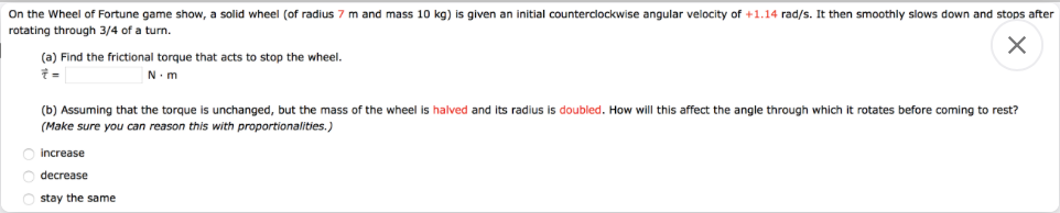 On the Wheel of Fortune game show, a solid wheel (of radius 7 m and mass 10 kg) is given an initial counterclockwise angular velocity of +1.14 rad/s. It then smoothly slows down and stops after
rotating through 3/4 of a turn.
(a) Find the frictional torque that acts to stop the wheel.
そ=
N.m
(b) Assuming that the torque is unchanged, but the mass of the wheel is halved and its radius
doubled. How will this affect the angle through which it rotates before coming to rest?
(Make sure you can reason this with proportionalities.)
increase
decrease
stay the same
