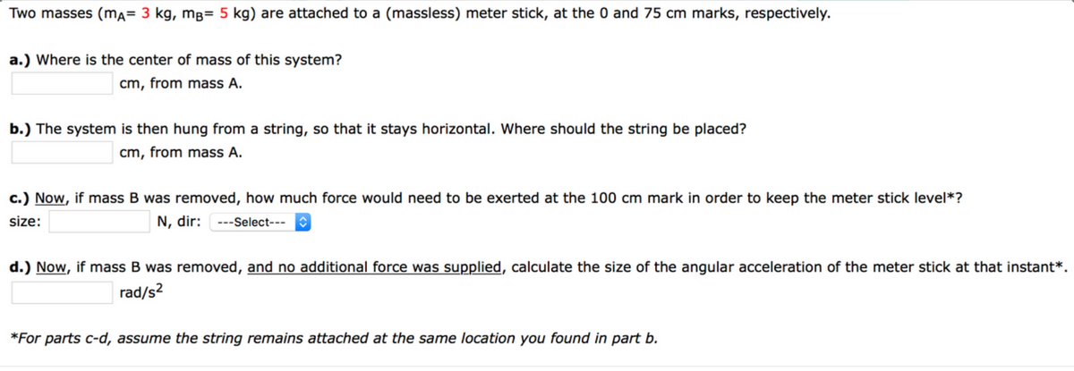 Two masses (ma= 3 kg, mB= 5 kg) are attached to a (massless) meter stick, at the 0 and 75 cm marks, respectively.
a.) Where is the center of mass of this system?
cm, from mass A.
b.) The system is then hung from a string, so that it stays horizontal. Where should the string be placed?
cm, from mass A.
c.) Now, if mass B was removed, how much force would need to be exerted at the 100 cm mark in order to keep the meter stick level*?
size:
N, dir:
---Select---
d.) Now, if mass
was removed, and no additional force was supplied, calculate the size of the angular acceleration of the meter stick at that instant*.
rad/s?
*For parts c-d, assume the string remains attached at the same location you found in part b.
