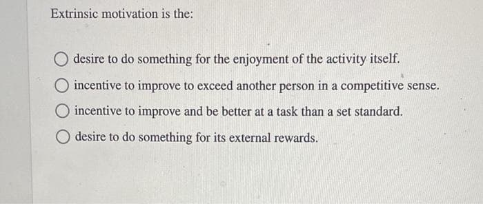 Extrinsic motivation is the:
desire to do something for the enjoyment of the activity itself.
incentive to improve to exceed another person in a competitive sense.
incentive to improve and be better at a task than a set standard.
O desire to do something for its external rewards.