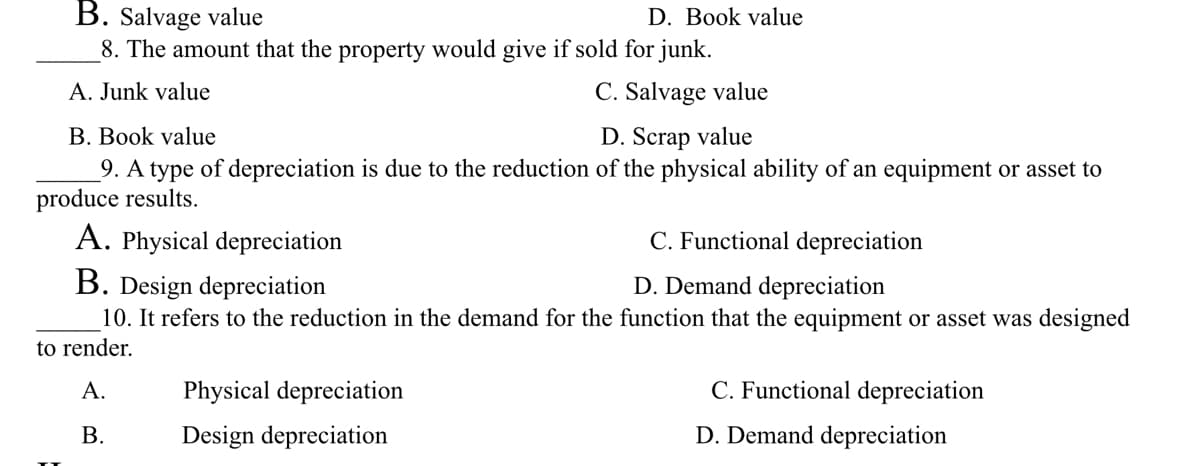 B. Salvage value
8. The amount that the property would give if sold for junk.
A. Junk value
C. Salvage value
D. Book value
B. Book value
D. Scrap value
9. A type of depreciation is due to the reduction of the physical ability of an equipment or asset to
produce results.
A. Physical depreciation
C. Functional depreciation
B. Design depreciation
D. Demand depreciation
10. It refers to the reduction in the demand for the function that the equipment or asset was designed
to render.
A.
B.
Physical depreciation
Design depreciation
C. Functional depreciation
D. Demand depreciation