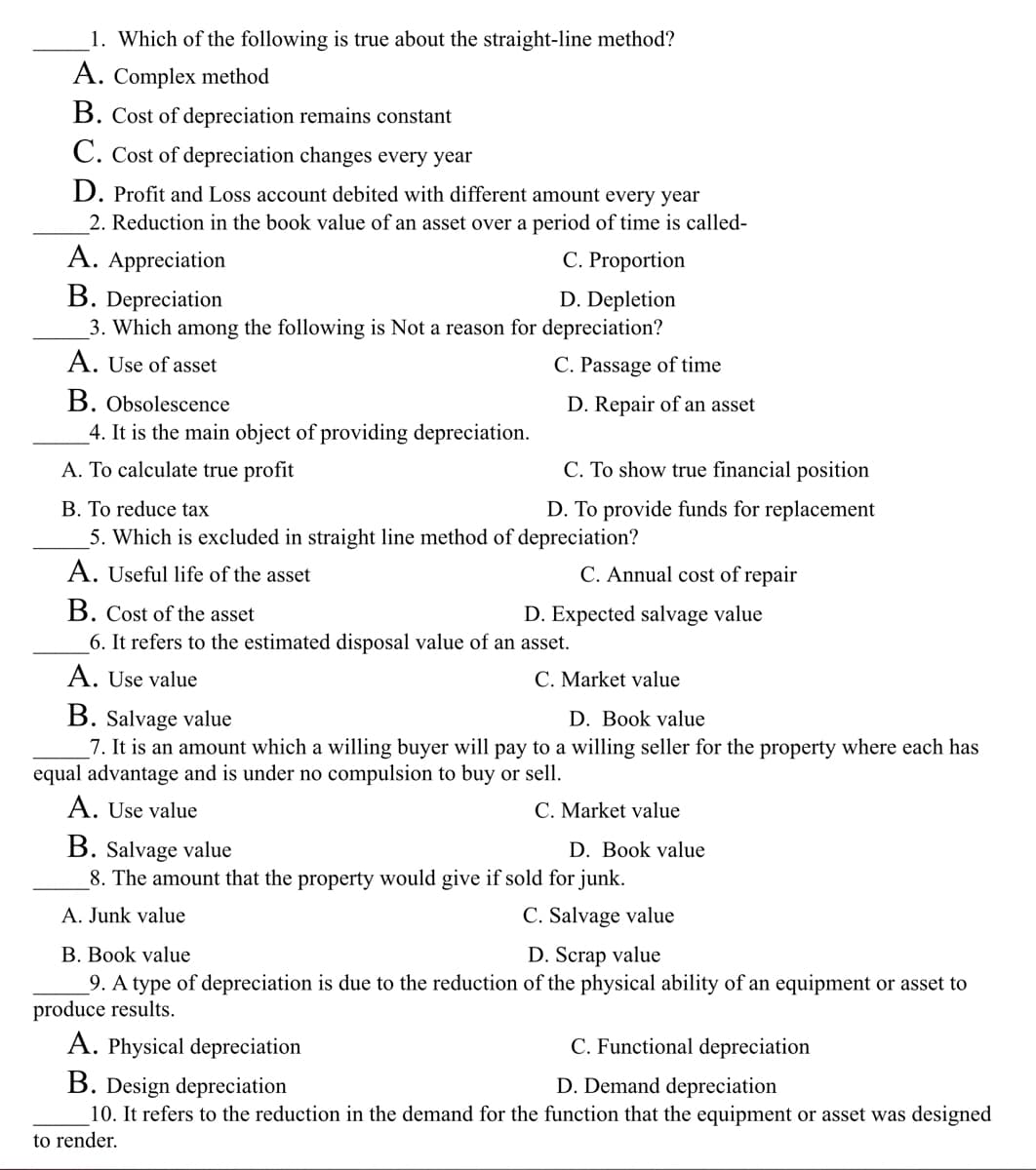 1. Which of the following is true about the straight-line method?
A. Complex method
B. Cost of depreciation remains constant
C. Cost of depreciation changes every year
D. Profit and Loss account debited with different amount every year
2. Reduction in the book value of an asset over a period of time is called-
A. Appreciation
C. Proportion
B. Depreciation
D. Depletion
3. Which among the following is Not a reason for depreciation?
A. Use of asset
B. Obsolescence
4. It is the main object of providing depreciation.
A. To calculate true profit
C. Passage of time
D. Repair of an asset
C. To show true financial position
D. To provide funds for replacement
B. To reduce tax
5. Which is excluded in straight line method of depreciation?
A. Useful life of the asset
B. Cost of the asset
6. It refers to the estimated disposal value of an asset.
A. Use value
C. Annual cost of repair
D. Expected salvage value
C. Market value
B. Salvage value
D. Book value
7. It is an amount which a willing buyer will pay to a willing seller for the property where each has
equal advantage and is under no compulsion to buy or sell.
A. Use value
C. Market value
B. Salvage value
8. The amount that the property would give if sold for junk.
A. Junk value
C. Salvage value
D. Book value
B. Book value
D. Scrap value
9. A type of depreciation is due to the reduction of the physical ability of an equipment or asset to
produce results.
A. Physical depreciation
C. Functional depreciation
B. Design depreciation
D. Demand depreciation
10. It refers to the reduction in the demand for the function that the equipment or asset was designed
to render.