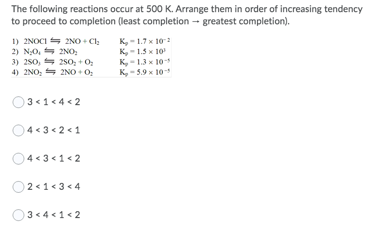 The following reactions occur at 500 K. Arrange them in order of increasing tendency
to proceed to completion (least completion - greatest completion).
1) 2NOCI S 2NO + Cl,
2) N2O, S 2NO,
3) 2SO3 S 2SO2 + O2
4) 2NO2 S 2NO + O2
K, = 1.7 x 10-2
K, = 1.5 x 103
K, = 1.3 x 10-5
K, = 5.9 x 10-s
%3D
3 < 1 < 4 < 2
O4 < 3 < 2 < 1
O4 < 3 < 1< 2
2 < 1 < 3 < 4
3 < 4 < 1 < 2
