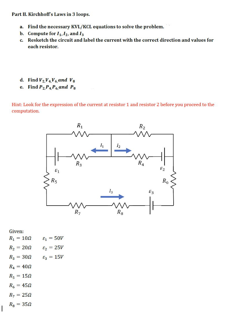 Part II. Kirchhoff's Laws in 3 loops.
a. Find the necessary KVL/KCL equations to solve the problem.
b. Compute for 11, 12, and 13
c.
Resketch the circuit and label the current with the correct direction and values for
each resistor.
d. Find V2,V4, V6, and V8
e. Find P2 P4P6, and P8
Hint: Look for the expression of the current at resistor 1 and resistor 2 before you proceed to the
computation.
R₁
R₂
m
m
1₁
R3
R₁
R₂
Given:
R₁ = 100
R₂ = 200
R3 = 300
R4 = 400
R5 = 150
R₁ = 450
R7 = 250
Rε = 350
&1
R5
E1 50V
&2 = 25V
E3 = 15V
13
12
R8
E3
82
R6