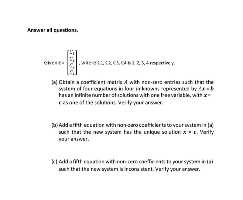 Answer all questions.
Given c=
[C₁
C₂
C3
where C1, C2, C3, C4 is 1, 2, 3, 4 respectively.
(a) Obtain a coefficient matrix A with non-zero entries such that the
system of four equations in four unknowns represented by Ax = b
has an infinite number of solutions with one free variable, with x =
c as one of the solutions. Verify your answer.
(b) Add a fifth equation with non-zero coefficients to your system in (a)
such that the new system has the unique solution x = c. Verify
your answer.
(c) Add a fifth equation with non-zero coefficients to your system in (a)
such that the new system is inconsistent. Verify your answer.