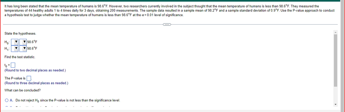 ### Understanding Hypothesis Testing in Human Body Temperature

It has long been stated that the mean temperature of humans is 98.6°F. However, two researchers currently involved in the subject believe that the mean temperature of humans is less than 98.6°F. They measured the temperatures of 44 healthy adults 1 to 4 times daily for 3 days, obtaining 200 measurements. The sample data resulted in a sample mean of 98.2°F and a sample standard deviation of 0.9°F. Use the P-value approach to conduct a hypothesis test to judge whether the mean temperature of humans is less than 98.6°F at the α = 0.01 level of significance.

### Steps in Hypothesis Testing

#### 1. State the Hypotheses:
The null hypothesis (H₀) and the alternative hypothesis (H₁) are formulated as follows:

H₀: μ = 98.6°F  
H₁: μ < 98.6°F

#### 2. Find the Test Statistic:
The test statistic can be calculated using the formula for the t-score. However, specific values need to be filled in:

\[ t_0 = \ \text{(Round to two decimal places as needed.)} \]

#### 3. Calculate the P-value:
Using the test statistic, the P-value will be determined to decide whether we will reject the null hypothesis.

\[ \text{The P-value is} \ \ \text{(Round to three decimal places as needed.)} \]

### What Can Be Concluded?

A decision will be made based on the P-value and the significance level (α):

#### Options:
A. Do not reject H₀ since the P-value is not less than the significance level.

B. Reject H₀ since the P-value is less than the significance level.

By comparing the P-value to the significance level, a conclusion can be drawn regarding the hypothesis. 

### Visual Explanation (if applicable)

Here, no graphs or diagrams are provided in the example image. However, if there were, they could include a bell curve illustrating the distribution of sample means, a t-distribution table, or charts depicting the hypothesis testing steps.

Such visual aids help in better understanding the process of hypothesis testing and how decisions are made based on statistical data.

### Final Thought

The key takeaway from this exercise is the ability to perform a hypothesis test by calculating the test statistic and comparing