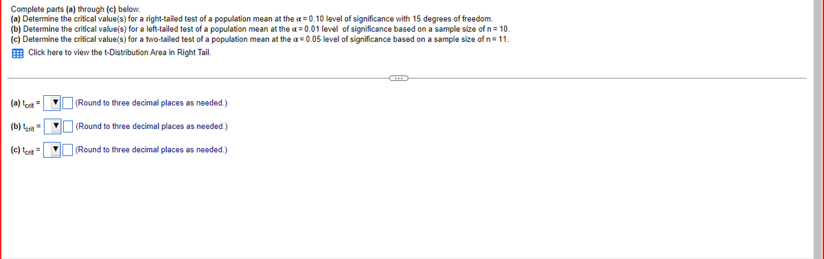 Complete parts (a) through (c) below.
(a) Determine the critical value(s) for a right-tailed test of a population mean at the a= 0.10 level of significance with 15 degrees of freedom.
(b) Determine the critical value(s) for a left-tailed test of a population mean at the a= 0.01 level of significance based on a sample size of n = 10.
(c) Determine the critical value(s) for a two-tailed test of a population mean at the α = 0.05 level of significance based on a sample size of n = 11.
Click here to view the t-Distribution Area in Right Tail.
(...)
(a) tcrit =
(Round to three decimal places as needed.)
(b) tcrit =
(Round to three decimal places as needed.)
(c) tcrit =
(Round to three decimal places as needed.)