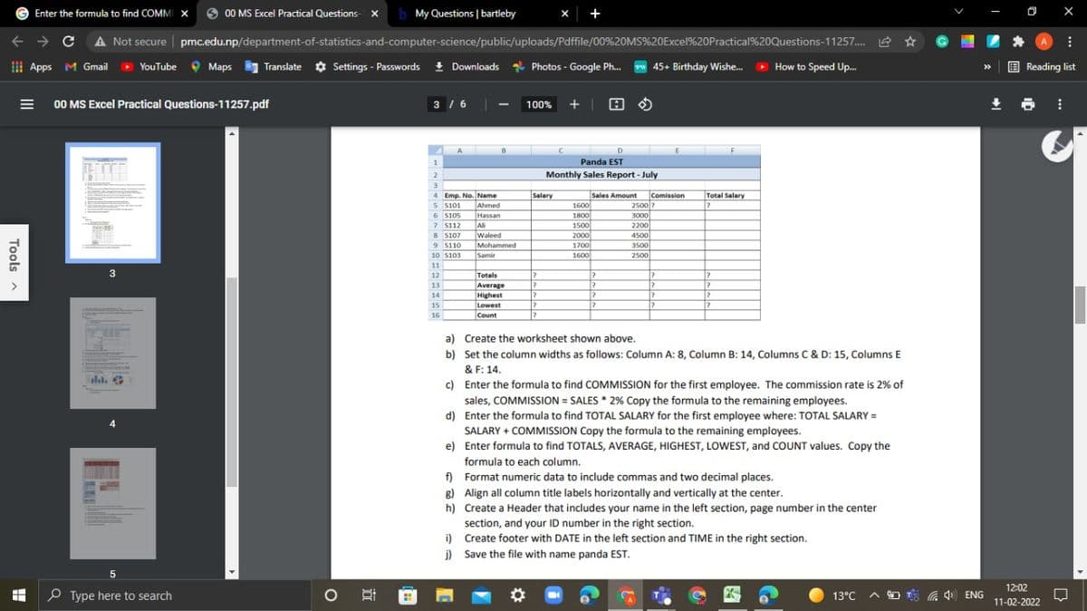 Enter the formula to find COMM X
00 MS Excel Practical Questions-
x
b My Questions | bartleby
X +
A Not secure pmc.edu.np/department-of-statistics-and-computer-science/public/uploads/Pdffile/00%20MS%20Excel%20Practical%20Questions-11257. Le *
....
I Apps M Gmail
>
YouTube 9 Maps
Translate ¢ Settings - Passwords ! Downloads
* Photos - Google Ph.
45+ Birthday Wishe.
How to Speed Up.
E Reading list
>>
00 MS Excel Practical Questions-11257.pdf
/6 |
+ | 8 O
3 /6 -
100%
|
A.
B.
D
Panda EST
1.
Monthly Sales Report - July
3.
Sales Amount
1600
1800
1500
Salary
Comission
Total Salary
4 Emp. No. Name
TAhmed
S S101
2500
3000
6 S105
7 5112
8 S107
9 S110
Hassan
Ali
Waleed
Mohammed
2200
2000
4500|
1700
3500
10 S103
Samir
1600
2500
11
3
12
Totals
Average
Highest
13
14
15
Lowest
16
Count
a) Create the worksheet shown above.
b) Set the column widths as follows: Column A: 8, Column B: 14, Columns C & D: 15, Columns E
& F: 14.
c) Enter the formula to find COMMISSION for the first employee. The commission rate is 2% of
sales, COMMISSION = SALES * 2% Copy the formula to the remaining employees.
let.
d) Enter the formula to find TOTAL SALARY for the first employee where: TOTAL SALARY =
4
SALARY + COMMISSION Copy the formula to the remaining employees.
e) Enter formula to find TOTALS, AVERAGE, HIGHEST, LOWEST, and COUNT values. Copy the
formula to each column.
f) Format numeric data to include commas and two decimal places.
g) Align all column title labels horizontally and vertically at the center.
h) Create a Header that includes your name in the left section, page number in the center
section, and your ID number in the right section.
i) Create footer with DATE in the left section and TIME in the right section.
j) Save the file with name panda EST.
12:02
O Type here to search
A O T 4) ENG
11-02-2022
Tools a
