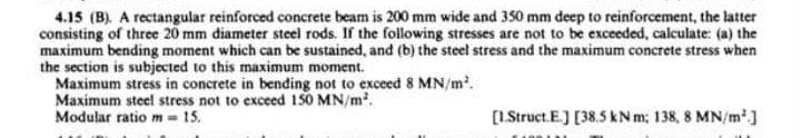 4.15 (B). A rectangular reinforced concrete beam is 200 mm wide and 350 mm deep to reinforcement, the latter
consisting of three 20 mm diameter steel rods. If the following stresses are not to be exceeded, calculate: (a) the
maximum bending moment which can be sustained, and (b) the steel stress and the maximum concrete stress when
the section is subjected to this maximum moment.
Maximum stress in concrete in bending not to exceed 8 MN/m.
Maximum steel stress not to exceed 150 MN/m?.
Modular ratiom- 15.
[1.Struct. E.) [38.5 kN m; 138, 8 MN/m']
