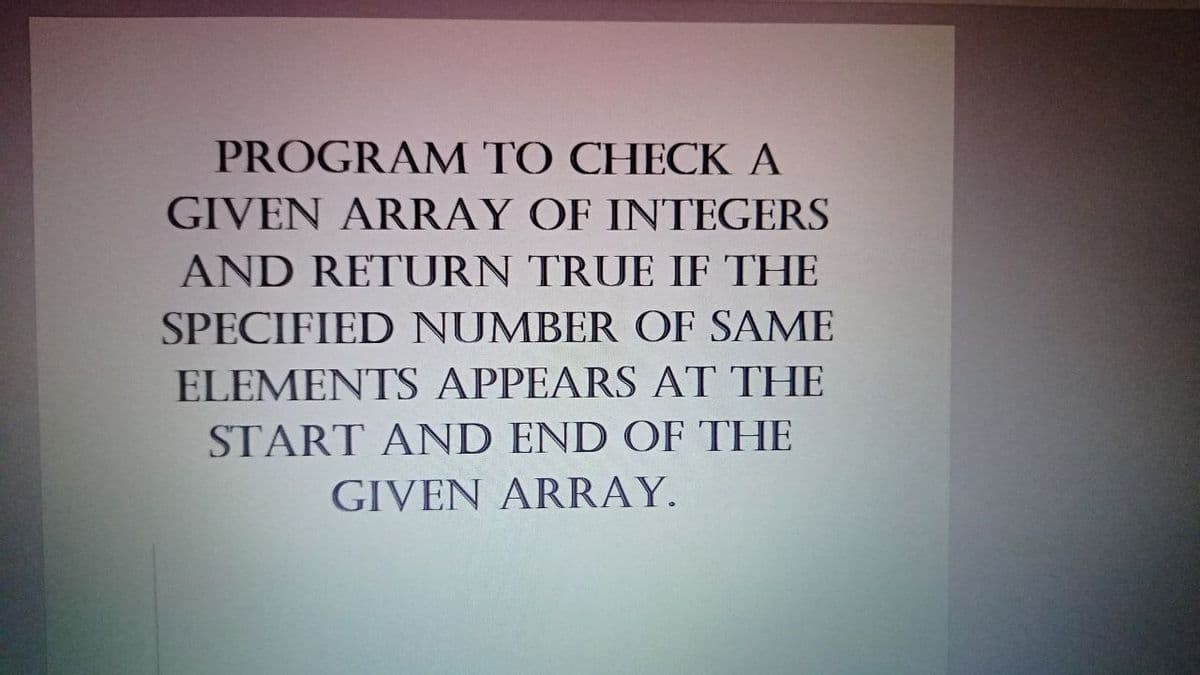 PROGRAM TO CHECK A
GIVEN ARRAY OF INTEGERS
AND RETURN TRUE IF THE
SPECIFIED NUMBER OF SAME
ELEMENTS APPEARS AT THE
START AND END OF THE
GIVEN ARRAY.
