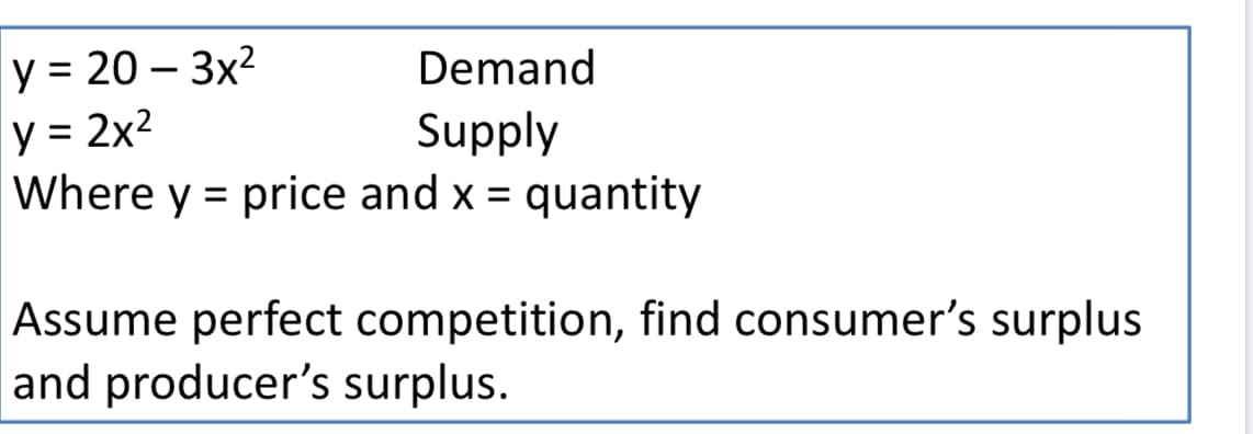 y = 20 – 3x2
y = 2x2
Where y = price and x = quantity
Demand
Supply
%3D
Assume perfect competition, find consumer's surplus
and producer's surplus.
