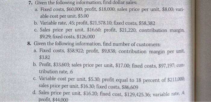 7. Given the following information, find dollar sales:
a. Fixed costs, $60,000; profit, $18,000; sales price per unit, $8.00; vari-
able cost per unit, $5.00
b. Variable rate, .45; profit, $21,578.10; fixed costs, $58,382
c. Sales price per unit, $16.60; profit, $21,220; contribution margin,
$9.29; fixed costs, $126,000
8. Given the following information, find number of customers:
a. Fixed costs, $58,922; profit, $9,838; contribution margin per unit.
$3.82
b. Profit, $33,603; sales price per unit, $17.00; fixed costs, $97,197; con-
tribution rate, .6
c. Variable cost per unit, $5.30; profit equal to 18 percent of $211.000;
sales price per unit, $16.30; fixed costs, $86,609
d. Sales price per unit, $16.20; fixed cost, $129,425.36; variable rate, 4:
profit, $44.000