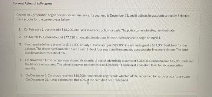 Current Attempt in Progress
Coronado Corporation began operations on January 2. Its year end is December 31, and it adjusts its accounts annually. Selected
transactions for the current year follow:
1. On February 2, purchased a $16,200, one-year insurance policy for cash. The policy came into effect on that date.
2. On March 15, Coronado sold $77,520 in annual subscriptions for cash, with service to begin on April 1.
3. Purchased a delivery drone for $114,000 on July 1. Coronado paid $27,000 in cash and signed a $87,000 bank loan for the
balance. The drone is estimated to have a useful life of four years and the company uses straight-line depreciation. The bank
loan has an interest rate of 5%.
4. On November 1, the company purchased six months of digital advertising at a cost of $98,100. Coronado paid $49,050 cash and
the balance on account. The advertising was to commence on December 1 and run at a constant level for six consecutive
months.
5. On December 1, Coronado received $10,700 from the sale of gift cards which could be redeemed for services at a future date.
On December 31, it was determined that 60% of the cards had been redeemed.