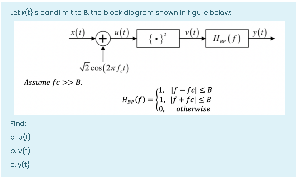 Let x(t)is bandlimit to B. the block diagram shown in figure below:
x(1)
u(1)
+)
{ • }*
v(t)
Hp (f )
y(t)
VE cos (27f.1)
Assume fc >> B.
(1, \f – fc| < B
HBp f) = {1, \f + fc| < B
(o,
otherwise
Find:
a. u(t)
b. v(t)
c. y(t)
