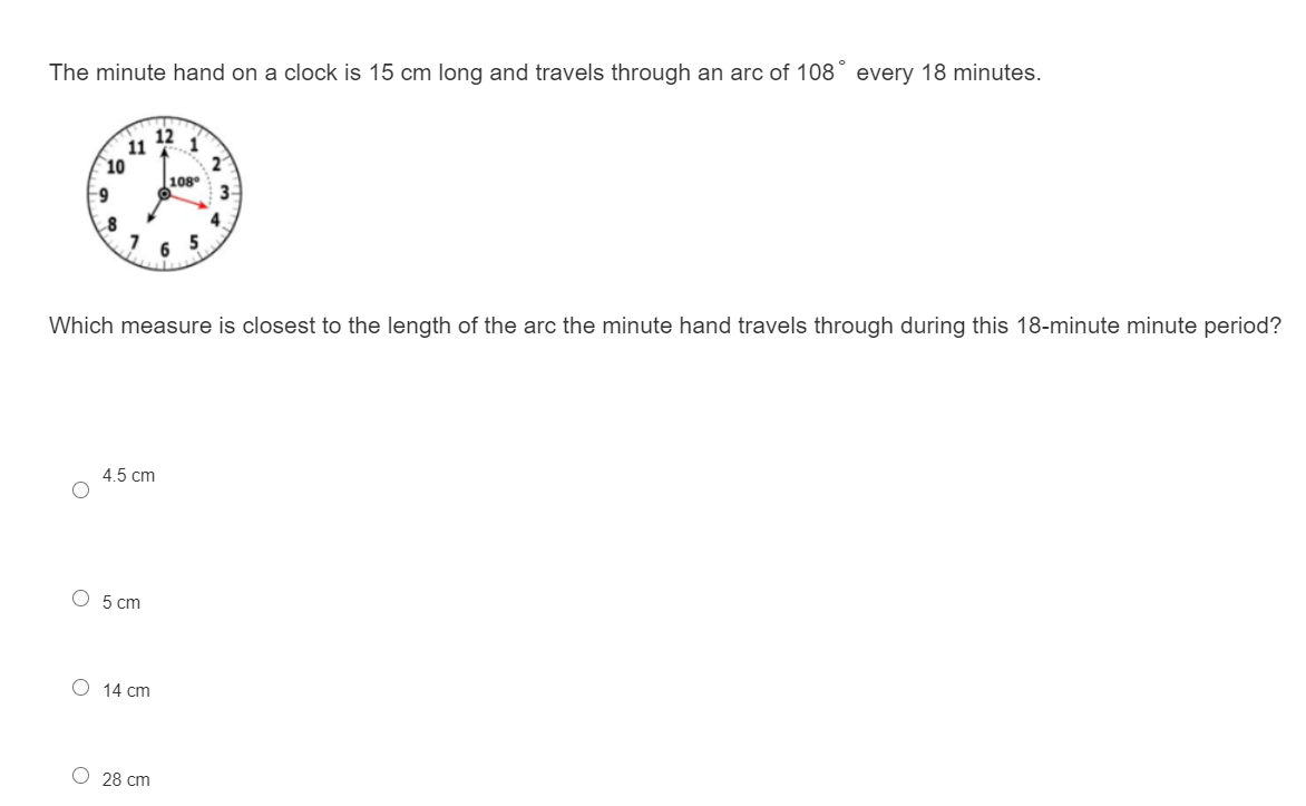 The minute hand on a clock is 15 cm long and travels through an arc of 108° every 18 minutes.
12
1
11
10
108°
3-
4.
5
6
Which measure is closest to the length of the arc the minute hand travels through during this 18-minute minute period?
4.5 cm
O 5 cm
O 14 cm
28 cm
