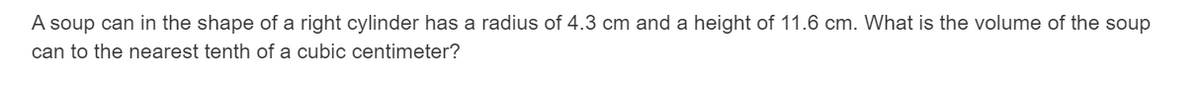 A soup can in the shape of a right cylinder has a radius of 4.3 cm and a height of 11.6 cm. What is the volume of the soup
can to the nearest tenth of a cubic centimeter?
