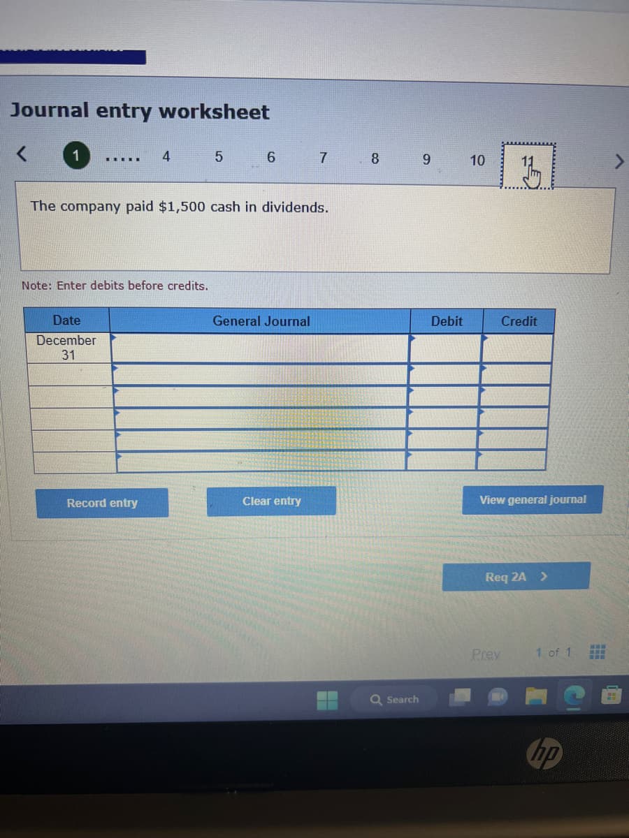 Journal entry worksheet
1
.▪▪▪▪
Date
December
31
4
Note: Enter debits before credits.
Record entry
5
The company paid $1,500 cash in dividends.
6
General Journal
7
Clear entry
8
Q Search
9
Debit
10
Credit
View general journal
Req 2A >
Prev
1 of 1
hp