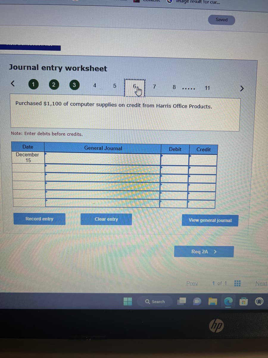 Journal entry worksheet
<
1
2
Date
December
15
3
Note: Enter debits before credits.
Record entry
4
5
General Journal
7
Purchased $1,100 of computer supplies on credit from Harris Office Products.
Clear entry
Image result for cur...
Q Search
8
……...
Debit
11
Credit
Saved
View general journal
Prex
Req 2A >
1 of 1
hp
II
HH
Next
n
