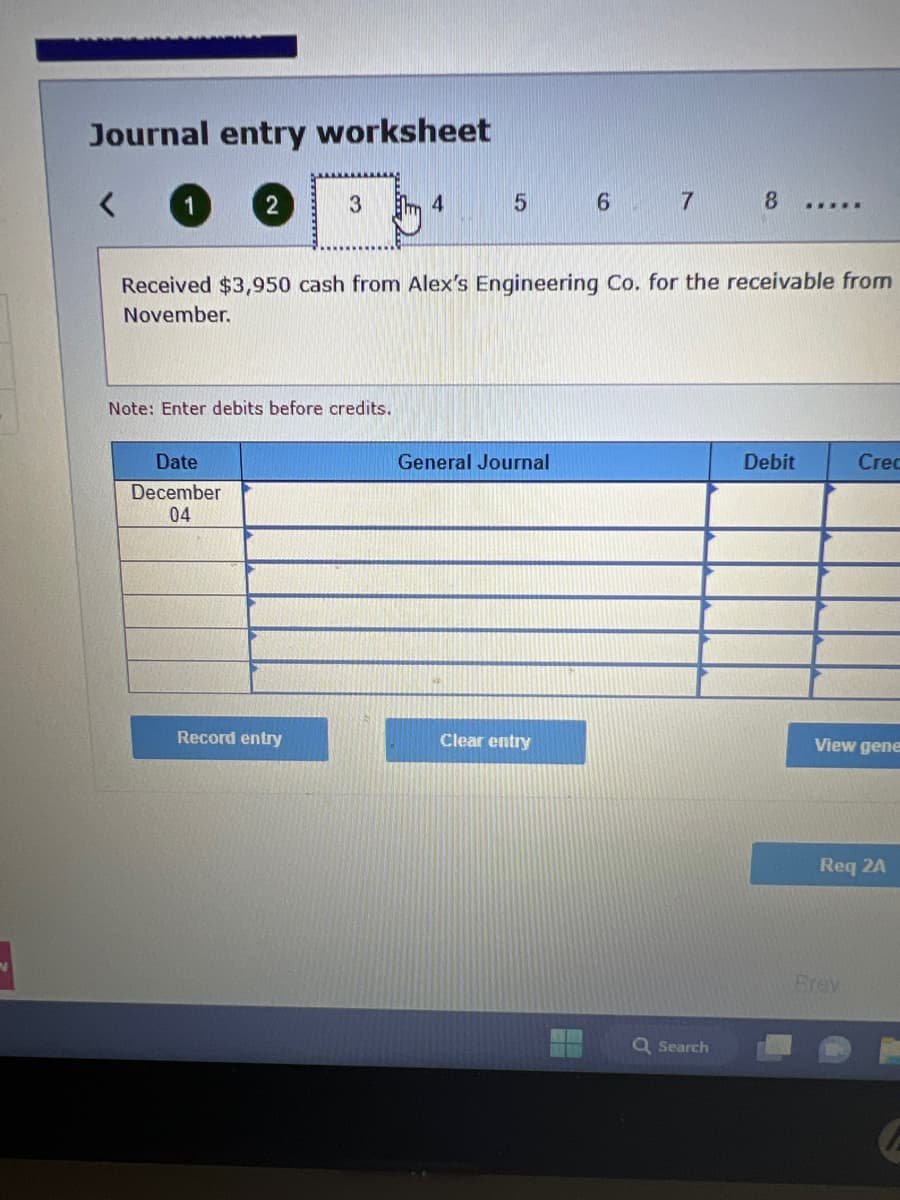 Journal entry worksheet
<
2
Date
December
04
3
Note: Enter debits before credits.
Record entry
4
Received $3,950 cash from Alex's Engineering Co. for the receivable from
November.
5 6 7 8
General Journal
Clear entry
H
Q Search
****N
Debit
Crec
View gene
Req 2A
Brey