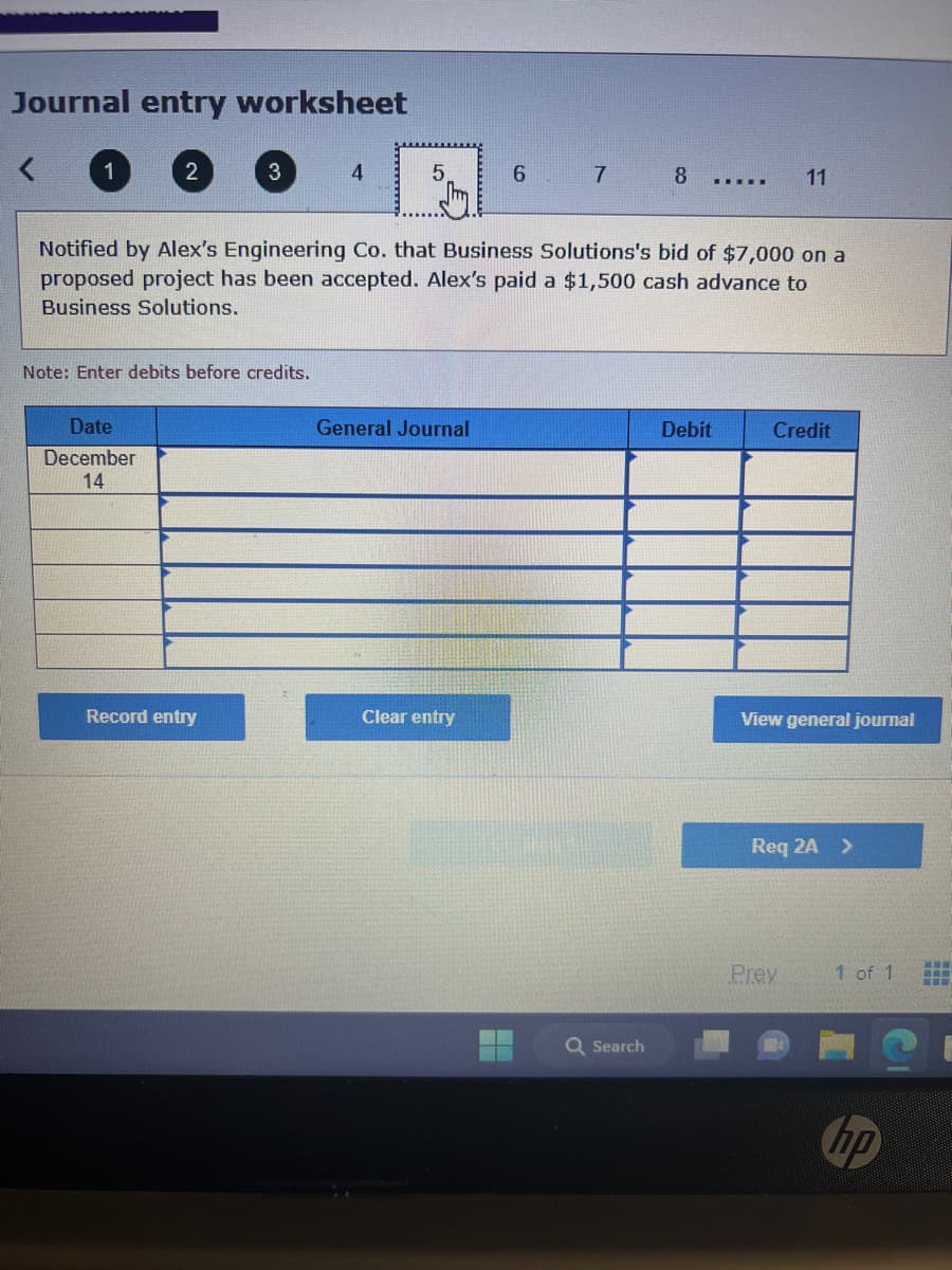 Journal entry worksheet
2
Date
December
14
3
Note: Enter debits before credits.
Record entry
4
5
General Journal
Notified by Alex's Engineering Co. that Business Solutions's bid of $7,000 on a
proposed project has been accepted. Alex's paid a $1,500 cash advance to
Business Solutions.
Clear entry
6
H
7
8
Q Search
▪▪▪▪▪
Debit
11
Credit
View general journal
Req 2A >
Prev
1 of 1
www
www
www