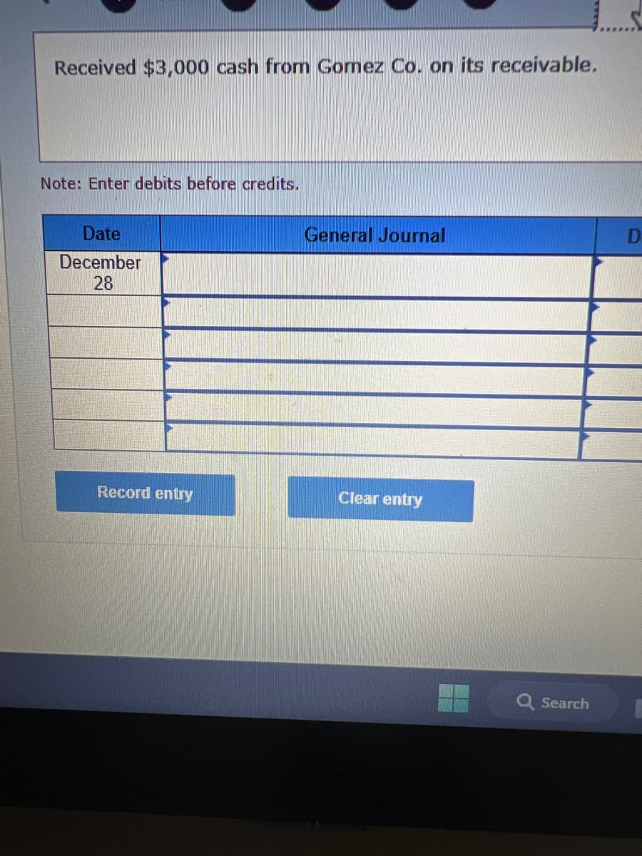Received $3,000 cash from Gomez Co. on its receivable.
Note: Enter debits before credits.
Date
December
28
Record entry
General Journal
Clear entry
Q Search
D