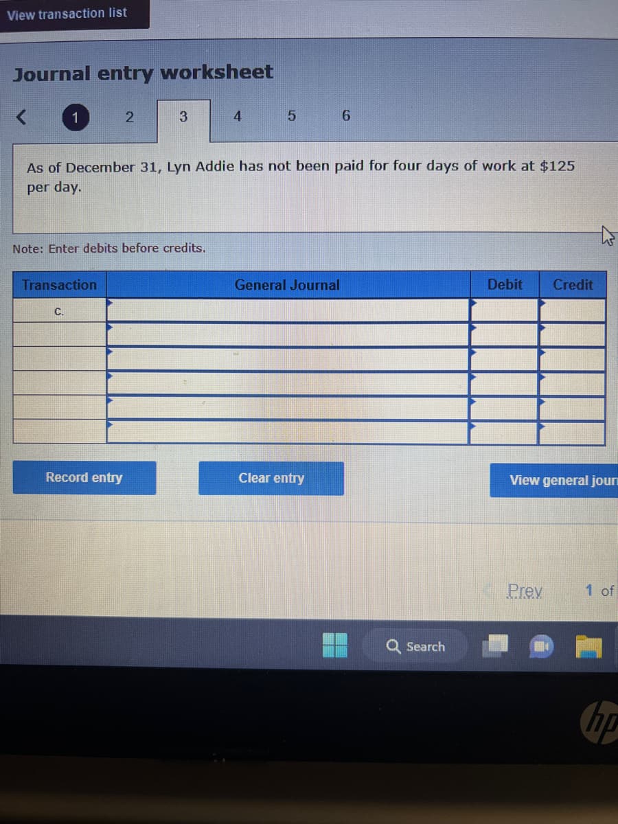 View transaction list
Journal entry worksheet
1
Transaction
C.
2
Note: Enter debits before credits.
3
Record entry
As of December 31, Lyn Addie has not been paid for four days of work at $125
per day.
4
5
General Journal
6
Clear entry
Search
Debit Credit
W
View general jour
Prev
1 of
hip