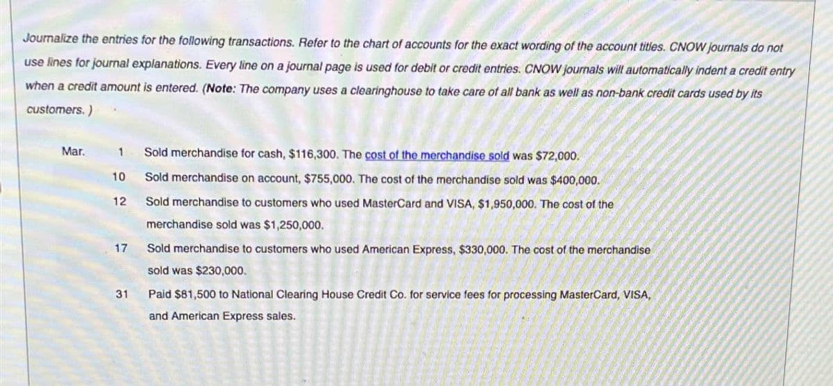 Journalize the entries for the following transactions. Refer to the chart of accounts for the exact wording of the account titles. CNOW journals do not
use lines for journal explanations. Every line on a journal page is used for debit or credit entries. CNOW journals will automatically indent a credit entry
when a credit amount is entered. (Note: The company uses a clearinghouse to take care of all bank as well as non-bank credit cards used by its
customers.)
Mar.
1 Sold merchandise for cash, $116,300. The cost of the merchandise sold was $72,000.
10
Sold merchandise on account, $755,000. The cost of the merchandise sold was $400,000.
12
17
31
Sold merchandise to customers who used MasterCard and VISA, $1,950,000. The cost of the
merchandise sold was $1,250,000.
Sold merchandise to customers who used American Express, $330,000. The cost of the merchandise
sold was $230,000.
Paid $81,500 to National Clearing House Credit Co. for service fees for processing MasterCard, VISA,
and American Express sales.