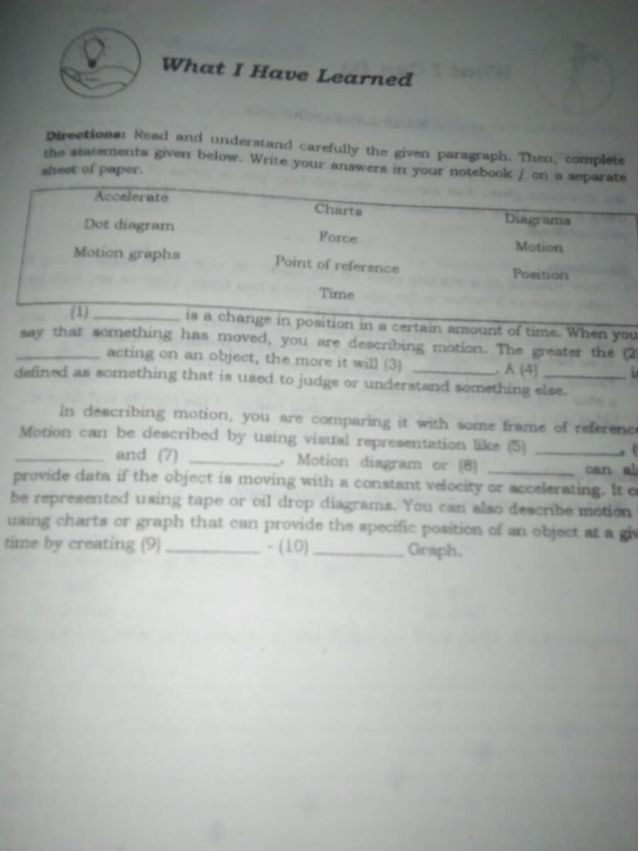 What I Have Learned
Directions: Read and understand carefully the givern paragraph. Then, complete
the statements given below. Write your answers in your notebook/ on a separate
sheet of paper.
Accelerate
Charts
Diagrams
Dot dingram
Force
Motion
Motion graphs
Point of reference
Position
Time
(1)
say that something has moved, you are describing motion. The greater the (2
is a change in position in a certain amount of time. When you
acting on an object, the more it will (3)
defined as something that is used to judge or understand something else.
A (4)
In describing motion, you are comparing it with some frame of reference
Motion can be described by using visual representation like (5)
and (7)
Motion dingram or (8)
can al
provide data if the object is moving with a constant velocity or accelerating. It ca
be represented using tape or oil drop diagrams. You cani also describe motion
using charts or graph that can provide the apecific position of an object at a giv
time by creating (9).
- (10).
Graph.
