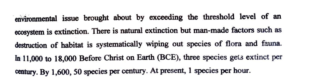 environmental issue brought about by exceeding the threshold level of an
ecosystem is extinction. There is natural extinction but man-made factors such as
destruction of habitat is systematically wiping out species of flora and fauna.
In 11,000 to 18,000 Before Christ on Earth (BCE), three species gets extinct per
century. By 1,600, 50 species per century. At present, 1 species per hour.
