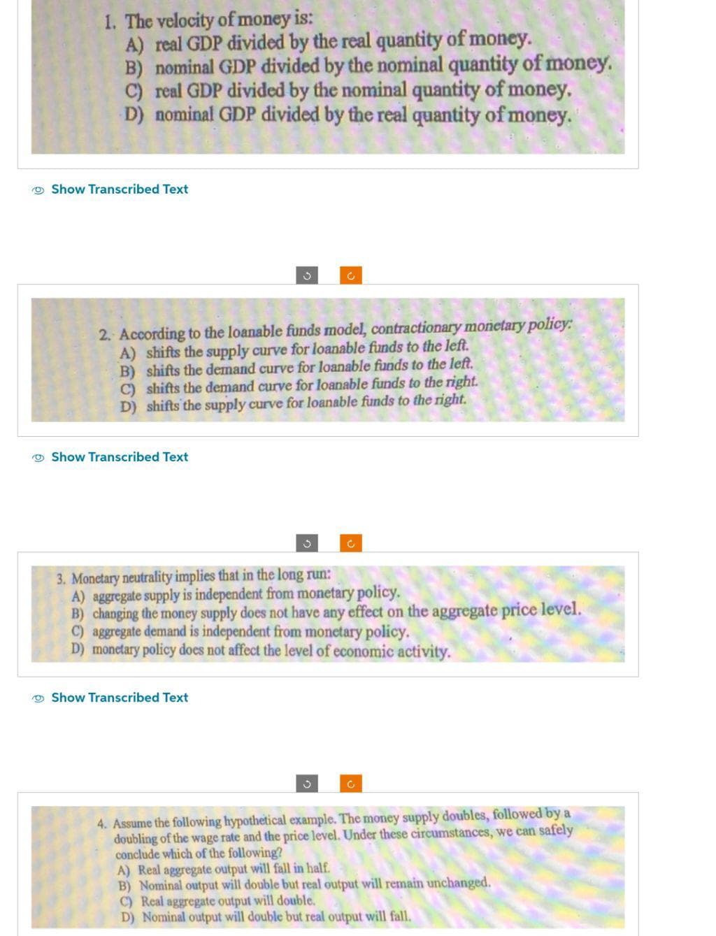 1. The velocity of money is:
A) real GDP divided by the real quantity of money.
B) nominal GDP divided by the nominal quantity of money.
C) real GDP divided by the nominal quantity of money.
D) nominal GDP divided by the real quantity of money.
Show Transcribed Text
2. According to the loanable funds model, contractionary monetary policy:
A) shifts the supply curve for loanable funds to the left.
B) shifts the demand curve for loanable funds to the left.
C) shifts the demand curve for loanable funds to the right.
D) shifts the supply curve for loanable funds to the right.
Show Transcribed Text
3
Show Transcribed Text
3. Monetary neutrality implies that in the long run:
A) aggregate supply is independent from monetary policy.
B) changing the money supply does not have any effect on the aggregate price level.
C) aggregate demand is independent from monetary policy.
D) monetary policy does not affect the level of economic activity.
Ć
3
C
4. Assume the following hypothetical example. The money supply doubles, followed by a
doubling of the wage rate and the price level. Under these circumstances, we can safely
conclude which of the following?
A) Real aggregate output will fall in half.
B) Nominal output will double but real output will remain unchanged.
C) Real aggregate output will double.
D) Nominal output will double but real output will fall.