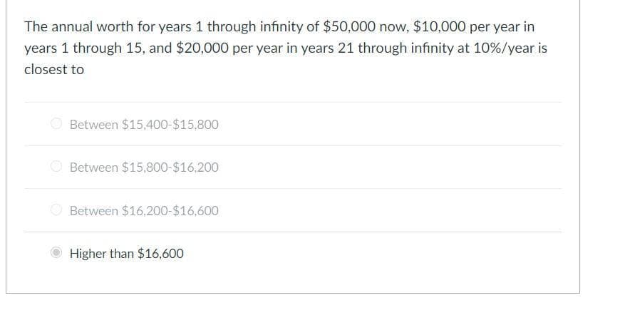 The annual worth for years 1 through infinity of $50,000 now, $10,000 per year in
years 1 through 15, and $20,000 per year in years 21 through infinity at 10%/year is
closest to
Between $15,400-$15,800
Between $15,800-$16,200
Between $16,200-$16,600
Higher than $16,600