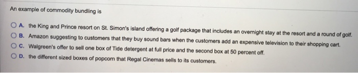 An example of commodity bundling is
A. the King and Prince resort on St. Simon's island offering a golf package that includes an overnight stay at the resort and a round of golf.
B. Amazon suggesting to customers that they buy sound bars when the customers add an expensive television to their shopping cart.
C. Walgreen's offer to sell one box of Tide detergent at full price and the second box at 50 percent off.
D. the different sized boxes of popcom that Regal Cinemas sells to its customers.