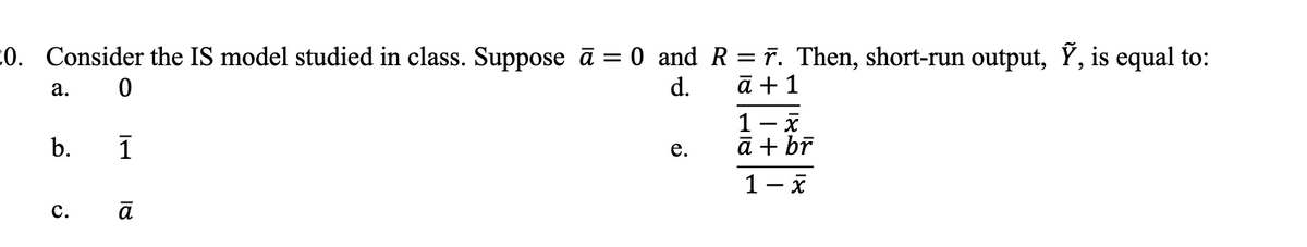 20. Consider the IS model studied in class. Suppose ā = 0 and R = ñ. Then, short-run output, Ỹ, is equal to:
a. 0
d.
ā + 1
b.
C.
1
ā
e.
1- x
ā + br
1- x