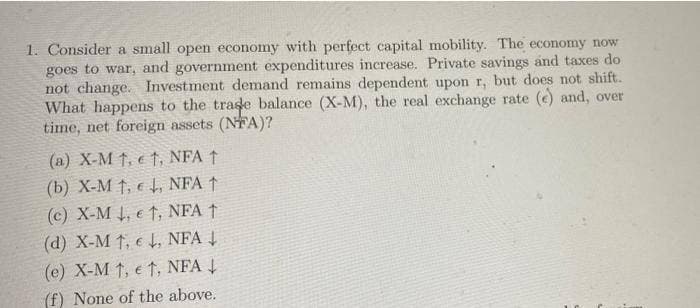 1. Consider a small open economy with perfect capital mobility. The economy now
goes to war, and government expenditures increase. Private savings and taxes do
not change. Investment demand remains dependent upon r, but does not shift.
What happens to the trade balance (X-M), the real exchange rate (e) and, over
time, net foreign assets (NFA)?
(a) X-M1, et, NFA ↑
(b) X-M 1,↓, NFA ↑
(c) X-M ↓, et, NFA 1
(d) X-M 1,, NFA ↓
(e) X-M 1, et, NFA ↓
(f) None of the above.