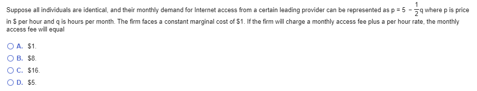 Suppose all individuals are identical, and their monthly demand for Internet access from a certain leading provider can be represented as p = 5 - q where p is price
in $ per hour and q is hours per month. The firm faces a constant marginal cost of $1. If the firm will charge a monthly access fee plus a per hour rate, the monthly
access fee will equal
O A. $1.
O B. $8.
O C. $16.
O D. $5.