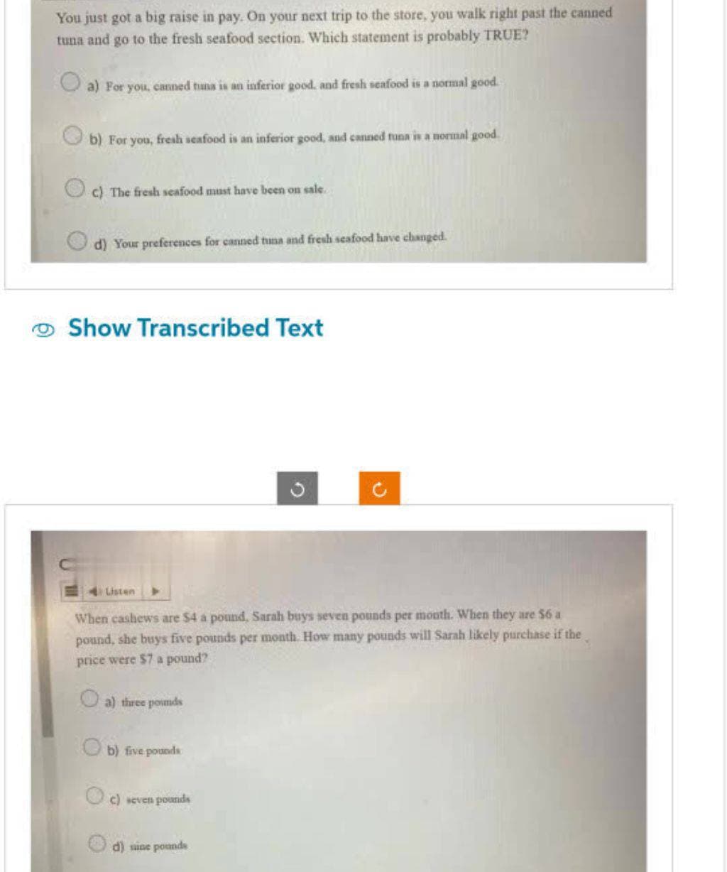 You just got a big raise in pay. On your next trip to the store, you walk right past the canned
tuna and go to the fresh seafood section. Which statement is probably TRUE?
a) For you, canned tuna is an inferior good, and fresh seafood is a normal good.
b) For you, fresh seafood is an inferior good, and canned tuna is a normal good.
c) The fresh seafood must have been on sale.
d) Your preferences for canned tuna and fresh seafood have changed.
Show Transcribed Text
Listen
O
When cashews are $4 a pound, Sarah buys seven pounds per month. When they are $6 a
pound, she buys five pounds per month. How many pounds will Sarah likely purchase if the
price were $7 a pound?
a) three pounds
b) five pounds
c) seven pounds
O
d) sine pounds