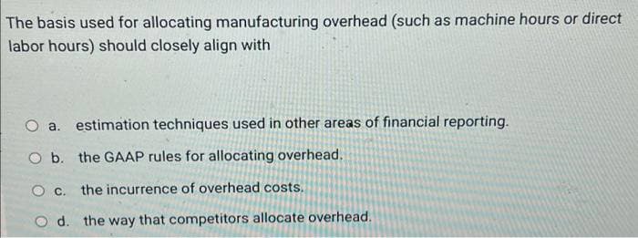 The basis used for allocating manufacturing overhead (such as machine hours or direct
labor hours) should closely align with
O a. estimation techniques used in other areas of financial reporting.
O b. the GAAP rules for allocating overhead.
O C.
the incurrence of overhead costs.
d.
the way that competitors allocate overhead.