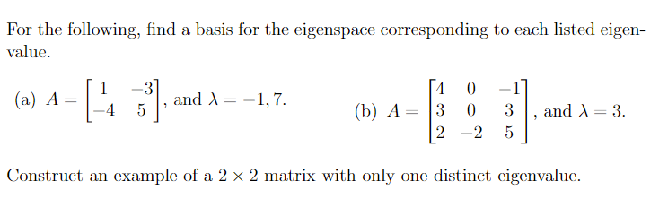 For the following, find a basis for the eigenspace corresponding to each listed eigen-
value.
1
4
(а) А —
-4
and A= -1,7.
(b) А
3
3
and A = 3.
2 -2
Construct an example of a 2 × 2 matrix with only one distinct eigenvalue.
