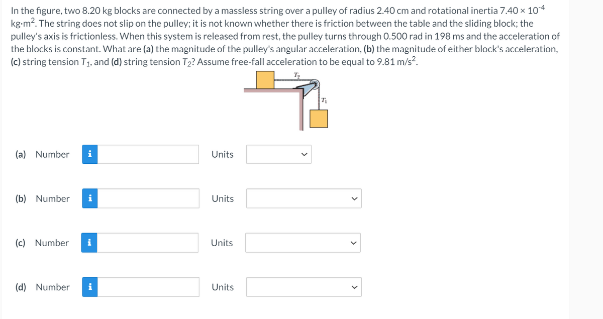 In the figure, two 8.20 kg blocks are connected by a massless string over a pulley of radius 2.40 cm and rotational inertia 7.40 x 104
kg-m?. The string does not slip on the pulley; it is not known whether there is friction between the table and the sliding block; the
pulley's axis is frictionless. When this system is released from rest, the pulley turns through 0.500 rad in 198 ms and the acceleration of
the blocks is constant. What are (a) the magnitude of the pulley's angular acceleration, (b) the magnitude of either block's acceleration,
(c) string tension T1, and (d) string tension T2? Assume free-fall acceleration to be equal to 9.81 m/s?.
T
(a) Number
i
Units
(b) Number
i
Units
(c) Number
i
Units
(d) Number
i
Units
