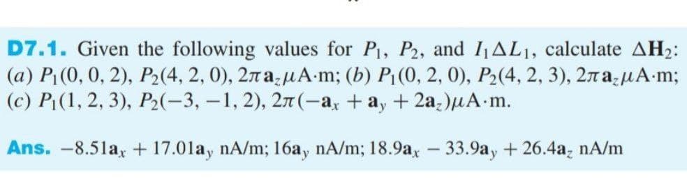 D7.1. Given the following values for P, P2, and IAL1, calculate AH2:
(a) P1 (0, 0, 2), P2(4, 2, 0), 27 a-µA-m; (b) P{(0, 2, 0), P2(4, 2, 3), 2n auA-m;
(c) P1(1, 2, 3), P2(-3, –1, 2), 27(-a, + a, + 2a;)uA m.
Ans. -8.51a, + 17.01ay nA/m; 16ay nA/m; 18.9a, – 33.9ay + 26.4a, nA/m
