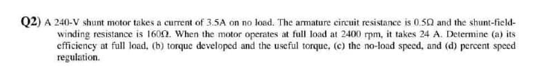 Q2) A 240-V shunt motor takes a current of 3.5A on no load. The armature circuit resistance is 0.52 and the shunt-field-
winding resistance is 1602. When the motor operates at full load at 2400 rpm, it takes 24 A. Determine (a) its
efficiency at full load, (b) torque developed and the useful torque, (c) the no-load speed, and (d) percent speed
regulation.
