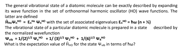 The general vibrational state of a diatomic molecule can be exactly described by expanding
its wave function in the set of orthonormal harmonic oscillator (HO) wave functions. The
latter are defined
AHOW,HO = E,Ho y,HO with the set of associated eigenvalues E,H0 = ħw (n + %)
The vibrational state of a particular diatomic molecule is prepared in a state described by
the normalized wavefunction
Wvib = 1/(2)1/2 w, HO + 1/ (3)/2 W̟HO + 1/(6)1/2 w,HO
What is the expectation value of AHO for the state Wvib in terms of ħw?
