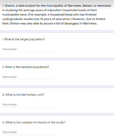 1. Sharon, a data analyst for the municipality of Mariveles, Bataan, is interested
in studying the average years of education household heads of their
municipality have. (For example, a household head who has finished
undergraduate studies has 16 years of education.) However, due to limited
time, Sharon was only able to secure a list of Barangays in Mariveles.
i. What is the target population?
Your answer
ii. What is the sampled population?
Your answer
i. What is the elementary unit?
Your answer
iv. What is the variable of interest of the study?
Your answer
