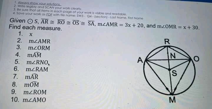 1. Always show your solutions.
2. Write legibly and 5CAN your work clearty.
3. Be sure that all items in each page of your work is visible and readable.
4. Save your work as PDE with file name: SW3- Q4 - (section) - Last Name, First Name
Given OS, AR = RO = OS= SA, MZAMR = 3x + 20, and mzOMR = x + 30.
Find each measure.
1. X
2. MZAMR
3. M2ORM
R
4. mAM
5. M/RNO,
6. MZRAM
7. mAR
8. mOM
9. MZROM
10. mzAMO
A
S.
