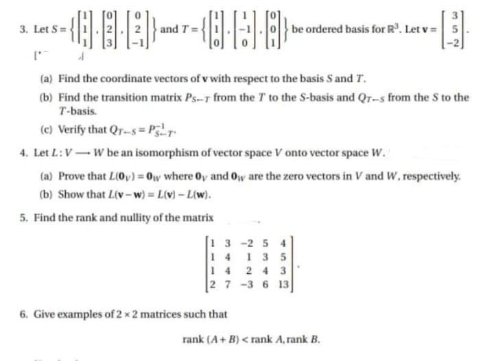 3. Let S =
and T =
be ordered basis for R. Let v = 5
(a) Find the coordinate vectors of v with respect to the basis S and T.
(b) Find the transition matrix Ps-r from the T to the S-basis and Qr-s from the S to the
T-basis.
(c) Verify that Qr-s= Pr
4. Let L:V- W be an isomorphism of vector space V onto vector space W.
(a) Prove that L(0v) = 0w where Oy and Oy are the zero vectors in V and W, respectively.
(b) Show that L(v-w) L(v)- L(w).
%3D
%3D
5. Find the rank and nullity of the matrix
1 3 -2 5 4
1 4
1 3 5
14 2 4 3
27 -3 6 13
6. Give examples of 2 x 2 matrices such that
rank (A+ B) < rank A, rank B.
