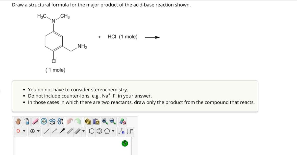 Draw a structural formula for the major product of the acid-base reaction shown.
H3C.
CH
CI
(1 mole)
NH2
+
HCI (1 mole)
You do not have to consider stereochemistry.
Do not include counter-ions, e.g., Na+, I, in your answer.
• In those cases in which there are two reactants, draw only the product from the compound that reacts.
Θ
?