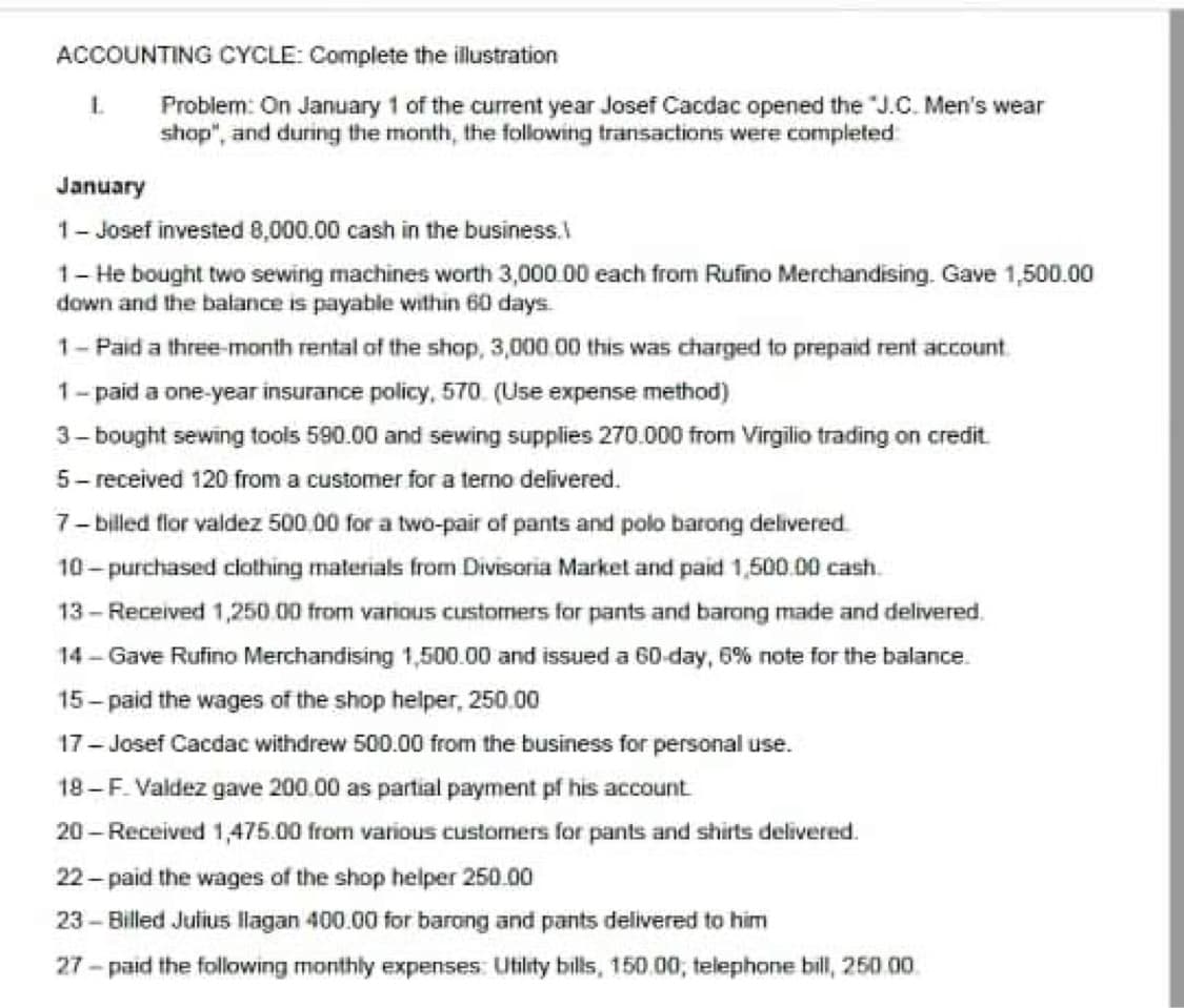 ACCOUNTING CYCLE: Complete the illustration
Problem: On January 1 of the current year Josef Cacdac opened the "J.C. Men's wear
shop", and during the month, the following transactions were completed
January
1- Josef invested 8,000.00 cash in the business.
1- He bought two sewing machines worth 3,000 00 each from Rufino Merchandising. Gave 1,500.00
down and the balance is payable within 60 days.
1- Paid a three-month rental of the shop, 3,000.00 this was charged to prepaid rent account
1-paid a one-year insurance policy, 570. (Use expense method)
3- bought sewing tools 590.00 and sewing supplies 270.000 from Virgilio trading on credit.
5- received 120 from a customer for a terno delivered.
7- billed flor valdez 500.00 for a two-pair of pants and polo barong delivered.
10- purchased ciothing materials from Divisoria Market and paid 1,500.00 cash.
13-Received 1,250.00 from various customers for pants and barong made and delivered.
14 - Gave Rufino Merchandising 1,500.00 and issued a 60-day, 6% note for the balance.
15- paid the wages of the shop helper, 250.00
17- Josef Cacdac withdrew 500.00 from the business for personal use.
18-F. Valdez gave 200.00 as partial payment pf his account
20 - Received 1,475.00 from various customers for pants and shirts delivered.
22- paid the wages of the shop helper 250.00
23 - Billed Julius llagan 400.000 for barong and pants delivered to him
27 - paid the following monthly expenses Utility bills, 150.00, telephone bill, 250 00.
