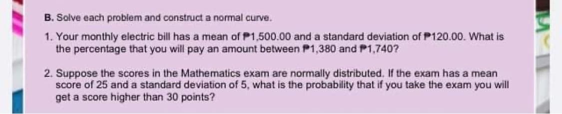 B. Solve each problem and construct a normal curve.
1. Your monthly electric bill has a mean of P1,500.00 and a standard deviation of P120.00. What is
the percentage that you will pay an amount between P1,380 and P1,740?
2. Suppose the scores in the Mathematics exam are normally distributed. If the exam has a mean
score of 25 and a standard deviation of 5, what is the probability that if you take the exam you will
get a score higher than 30 points?
